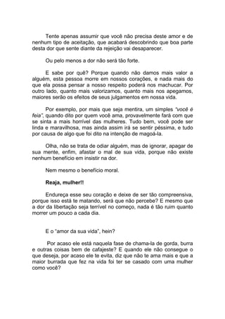 Tente apenas assumir que você não precisa deste amor e de
nenhum tipo de aceitação, que acabará descobrindo que boa parte
desta dor que sente diante da rejeição vai desaparecer.
Ou pelo menos a dor não será tão forte.
E sabe por quê? Porque quando não damos mais valor a
alguém, esta pessoa morre em nossos corações, e nada mais do
que ela possa pensar a nosso respeito poderá nos machucar. Por
outro lado, quanto mais valorizamos, quanto mais nos apegamos,
maiores serão os efeitos de seus julgamentos em nossa vida.
Por exemplo, por mais que seja mentira, um simples “você é
feia”, quando dito por quem você ama, provavelmente fará com que
se sinta a mais horrível das mulheres. Tudo bem, você pode ser
linda e maravilhosa, mas ainda assim irá se sentir péssima, e tudo
por causa de algo que foi dito na intenção de magoá-la.
Olha, não se trata de odiar alguém, mas de ignorar, apagar de
sua mente, enfim, afastar o mal de sua vida, porque não existe
nenhum benefício em insistir na dor.
Nem mesmo o benefício moral.
Reaja, mulher!!
Endureça esse seu coração e deixe de ser tão compreensiva,
porque isso está te matando, será que não percebe? E mesmo que
a dor da libertação seja terrível no começo, nada é tão ruim quanto
morrer um pouco a cada dia.
E o “amor da sua vida”, hein?
Por acaso ele está naquela fase de chama-la de gorda, burra
e outras coisas bem de cafajeste? E quando ele não consegue o
que deseja, por acaso ele te evita, diz que não te ama mais e que a
maior burrada que fez na vida foi ter se casado com uma mulher
como você?
 