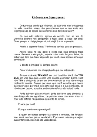 O dever e o bem querer
De tudo que aquilo que vivemos, de tudo que mais desejamos
na vida, quantas vezes não percebemos que o que mais nos
incomoda são as coisas que achamos que devemos fazer?
Só que não estamos agindo de acordo com as leis do
Universo quando nos obrigamos a fazer algo. E sabe por quê?
Oras, porque a obrigação por si própria já é uma imposição.
Repita a seguinte frase: “Tenho que ser boa para as pessoas”.
Agora, sinta no seu peito o efeito que esta simples frase
causa. Perceba a obrigação, aquela coisa meio forçada, falsa, de
achar que tem que fazer algo não por você, mas porque acha que
deve fazer.
E desde o principio foi sempre assim:
Fazer muito mais por obrigação do que por satisfação.
Só que você não TEM QUE ser uma boa filha! Você não TEM
QUE ser uma boa mãe, e nem uma esposa exemplar. Enfim, você
não TEM a obrigação de ser um bom exemplo se isso não é o que
realmente deseja. Porque por mais que você acredite que tenha
que fazer algo, por mais que ache que essa é a sua obrigação, se
não houver prazer, acredite, então todo esforço não valerá nada.
Pode até valer para os outros, pode até servir para alimentar o
seu desejo de ser agradável, de parecer uma boa alma, mas no
final todo esforço não passará de perda de tempo.
E sabe por quê?
Por que você se obriga a algo!!!
E quem se obriga sempre faz contra a vontade, faz forçado,
sem sentir nenhum prazer verdadeiro. E por mais nobres que sejam
suas intenções, elas não são verdadeiras.
 