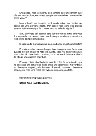 Engraçado, mas já reparou que sempre que um homem quer
ofender uma mulher, ele quase sempre costuma dizer “uma mulher
como você”?
Mas voltando ao assunto: você ainda acha que precisa ser
aceita por uma porcaria desta? Por acaso você acha que precisa
escutar vai uma vez que foi o maior erro na vida de alguém?
Sim, claro que dói escutar este tipo de coisas, tanto que você
fica arrasada por dentro, mas para tudo que recebemos de ruimna
vida existe sempre uma saída.
E esta saída é um chute no meio da bunda murcha do traste!!!
E pode apostar que no dia que tiver coragem para fazer isso,
quando der um chute no rabo do sujeito, você vai sentir um alívio,
uma coisa tão boa dentro da alma, como se você tivesse acabado
de atingir um orgasmo espiritual.
Poucas coisas são tão boas quanto o fim de uma ilusão, que
no seu caso era achar que ainda tinha um casamento. Na verdade,
se não existe respeito, não há amor. E se não há amor, não existe
casamento, mas uma mera convivência sob o mesmo teto.
Resumindo em poucas palavras:
QUEM AMA NÃO HUMILHA.
 
