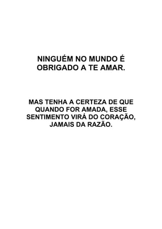 NINGUÉM NO MUNDO É
OBRIGADO A TE AMAR.
MAS TENHA A CERTEZA DE QUE
QUANDO FOR AMADA, ESSE
SENTIMENTO VIRÁ DO CORAÇÃO,
JAMAIS DA RAZÃO.
 