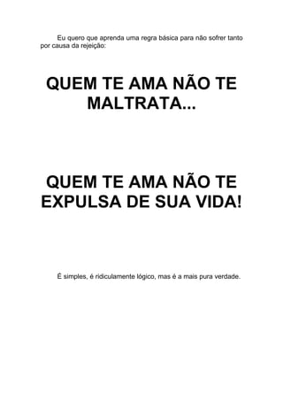 Eu quero que aprenda uma regra básica para não sofrer tanto
por causa da rejeição:
QUEM TE AMA NÃO TE
MALTRATA...
QUEM TE AMA NÃO TE
EXPULSA DE SUA VIDA!
É simples, é ridiculamente lógico, mas é a mais pura verdade.
 