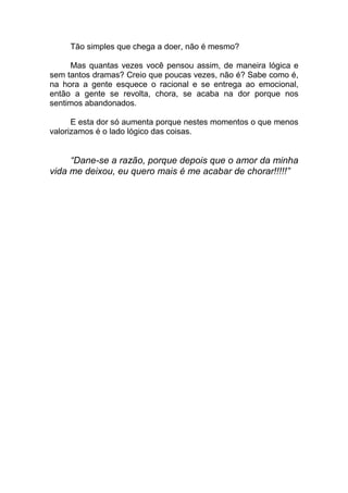 Tão simples que chega a doer, não é mesmo?
Mas quantas vezes você pensou assim, de maneira lógica e
sem tantos dramas? Creio que poucas vezes, não é? Sabe como é,
na hora a gente esquece o racional e se entrega ao emocional,
então a gente se revolta, chora, se acaba na dor porque nos
sentimos abandonados.
E esta dor só aumenta porque nestes momentos o que menos
valorizamos é o lado lógico das coisas.
“Dane-se a razão, porque depois que o amor da minha
vida me deixou, eu quero mais é me acabar de chorar!!!!!”
 