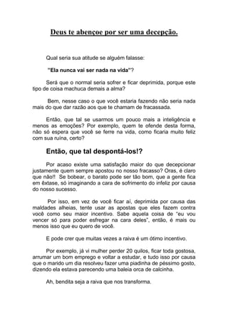 Deus te abençoe por ser uma decepção.
Qual seria sua atitude se alguém falasse:
”Ela nunca vai ser nada na vida”?
Será que o normal seria sofrer e ficar deprimida, porque este
tipo de coisa machuca demais a alma?
Bem, nesse caso o que você estaria fazendo não seria nada
mais do que dar razão aos que te chamam de fracassada.
Então, que tal se usarmos um pouco mais a inteligência e
menos as emoções? Por exemplo, quem te ofende desta forma,
não só espera que você se ferre na vida, como ficaria muito feliz
com sua ruína, certo?
Então, que tal despontá-los!?
Por acaso existe uma satisfação maior do que decepcionar
justamente quem sempre apostou no nosso fracasso? Oras, é claro
que não!! Se bobear, o barato pode ser tão bom, que a gente fica
em êxtase, só imaginando a cara de sofrimento do infeliz por causa
do nosso sucesso.
Por isso, em vez de você ficar aí, deprimida por causa das
maldades alheias, tente usar as apostas que eles fazem contra
você como seu maior incentivo. Sabe aquela coisa de “eu vou
vencer só para poder esfregar na cara deles”, então, é mais ou
menos isso que eu quero de você.
E pode crer que muitas vezes a raiva é um ótimo incentivo.
Por exemplo, já vi mulher perder 20 quilos, ficar toda gostosa,
arrumar um bom emprego e voltar a estudar, e tudo isso por causa
que o marido um dia resolveu fazer uma piadinha de péssimo gosto,
dizendo ela estava parecendo uma baleia orca de calcinha.
Ah, bendita seja a raiva que nos transforma.
 