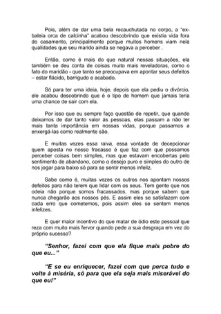 Pois, além de dar uma bela recauchutada no corpo, a “ex-
baleia orca de calcinha” acabou descobrindo que existia vida fora
do casamento, principalmente porque muitos homens viam nela
qualidades que seu marido ainda se negava a perceber .
Então, como é mais do que natural nessas situações, ela
também se deu conta de coisas muito mais reveladoras, como o
fato do maridão - que tanto se preocupava em apontar seus defeitos
– estar flácido, barrigudo e acabado.
Só para ter uma ideia, hoje, depois que ela pediu o divórcio,
ele acabou descobrindo que é o tipo de homem que jamais teria
uma chance de sair com ela.
Por isso que eu sempre faço questão de repetir, que quando
deixamos de dar tanto valor às pessoas, elas passam a não ter
mais tanta importância em nossas vidas, porque passamos a
enxergá-las como realmente são.
E muitas vezes essa raiva, essa vontade de decepcionar
quem aposta no nosso fracasso é que faz com que possamos
perceber coisas bem simples, mas que estavam encobertas pelo
sentimento de abandono, como o desejo puro e simples do outro de
nos jogar para baixo só para se sentir menos infeliz.
Sabe como é, muitas vezes os outros nos apontam nossos
defeitos para não terem que lidar com os seus. Tem gente que nos
odeia não porque somos fracassados, mas porque sabem que
nunca chegarão aos nossos pés. E assim eles se satisfazem com
cada erro que cometemos, pois assim eles se sentem menos
infelizes.
E quer maior incentivo do que matar de ódio este pessoal que
reza com muito mais fervor quando pede a sua desgraça em vez do
próprio sucesso?
“Senhor, fazei com que ela fique mais pobre do
que eu...”
“E se eu enriquecer, fazei com que perca tudo e
volte à miséria, só para que ela seja mais miserável do
que eu!”
 