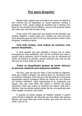 Por puro despeito!
Muitas vezes, alguém que mal sabe o seu nome, de repente e
sem nenhum tipo de explicação ou motivo aparente, começa a
persegui-la, como aquela colega do escritório que a recebeu com
frieza no seu primeiro dia de trabalho, como se ela quisesse deixar
bem claro que você não era bem-vinda.
E que coisa, né? Logo você, que sempre foi tão educada, que
sempre respeitou e tratou todos com cortesia, de uma hora para
outra descobriu que ela não foi com sua cara porque te achou muito
arrogante, metidinha a besta.
Com toda certeza, você acabou de conhecer uma
pessoa despeitada...
E pode apostar que esta antipatia é porque ela se sentiu
ameaçada por suas qualidades. Sim, ela foi a primeira que notou o
quanto você é poderosa, igual no tempo em que as menininha do
Jardim de Infância te odiavam, porque achavam que você era tão
bela que iria roubar todos os meninos.
Todos os despeitados gostam de tentar diminuir
as pessoas apelando para pequenos detalhes.
Por isso, pode ser que em meio a uma reunião de negócios,
onde seus chefes a elogiam, ela resolva fazer um comentário (com
as melhores intenções, claro) de que você até pode ser uma grande
negociadora porque conseguiu fechar em menos de uma semana
um contrato milionário, cujas negociações já se arrastavam por
meses, mas que você ainda não possui o domínio da língua
vietnamita. Claro que muitos na empresa mal sabem onde fica o
Vietnam, mas ela jamais poderia deixar de dar uma agulhada para
tentar apagar um pouco o seu brilho.
E quando as outras colegas de trabalho notarem o quanto
você é bonita e elegante, ela retrucará que seus lábios são grossos
demais, que seus seios são muito bicudos, que você tem cara de
vadia, e por aí vai...
 