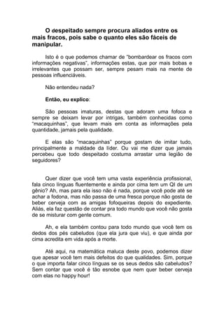 O despeitado sempre procura aliados entre os
mais fracos, pois sabe o quanto eles são fáceis de
manipular.
Isto é o que podemos chamar de “bombardear os fracos com
informações negativas”, informações estas, que por mais bobas e
irrelevantes que possam ser, sempre pesam mais na mente de
pessoas influenciáveis.
Não entendeu nada?
Então, eu explico:
São pessoas imaturas, destas que adoram uma fofoca e
sempre se deixam levar por intrigas, também conhecidas como
“macaquinhas”, que levam mais em conta as informações pela
quantidade, jamais pela qualidade.
E elas são “macaquinhas” porque gostam de imitar tudo,
principalmente a maldade da líder. Ou vai me dizer que jamais
percebeu que todo despeitado costuma arrastar uma legião de
seguidores?
Quer dizer que você tem uma vasta experiência profissional,
fala cinco línguas fluentemente e ainda por cima tem um QI de um
gênio? Ah, mas para ela isso não é nada, porque você pode até se
achar a fodona, mas não passa de uma fresca porque não gosta de
beber cerveja com as amigas fofoqueiras depois do expediente.
Aliás, ela faz questão de contar pra todo mundo que você não gosta
de se misturar com gente comum.
Ah, e ela também contou para todo mundo que você tem os
dedos dos pés cabeludos (que ela jura que viu), e que ainda por
cima acredita em vida após a morte.
Até aqui, na matemática maluca deste povo, podemos dizer
que apesar você tem mais defeitos do que qualidades. Sim, porque
o que importa falar cinco línguas se os seus dedos são cabeludos?
Sem contar que você é tão esnobe que nem quer beber cerveja
com elas no happy hour!
 