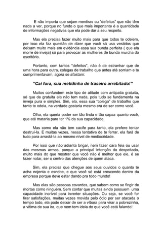 E não importa que sejam mentiras ou ”defeitos” que não têm
nada a ver, porque no fundo o que mais importante é a quantidade
de informações negativas que ela pode dar a seu respeito.
Mas ela precisa fazer muito mais para que todos te odeiem,
por isso ela faz questão de dizer que você só usa vestidos que
deixam muito mais em evidência essa sua bunda perfeita ( que ela
morre de inveja) só para provocar as mulheres de bunda murcha do
escritório.
Portanto, com tantos "defeitos", não é de estranhar que de
uma hora para outra, colegas de trabalho que antes até sorriam e te
cumprimentavam, agora se afastam:
“Cai fora, sua metidinha de traseiro arrebitado!”
Muitos confundem este tipo de atitude com antipatia gratuita,
só que de gratuita ela não tem nada, pois tudo se fundamenta na
inveja pura e simples. Sim, ela, essa sua “colega” de trabalho que
tanto te odeia, na verdade gostaria mesmo era de ser como você.
Olha, ela queria poder ser tão linda e tão capaz quanto você,
que até mataria para ter 1% da sua capacidade.
Mas como ela não tem cacife para tanto, ela prefere tentar
destruí-la. E muitas vezes, nessa tentativa de te ferrar, ela fará de
tudo para arrastá-la ao mesmo nível de mediocridade.
Por isso que não adianta brigar, nem fazer cara feia ou usar
das mesmas armas, porque a principal intenção do despeitado,
muito mais do que mostrar que você não é melhor que ele, é se
fazer notar, ser o centro das atenções de quem ataca.
Sim, ela precisa que chegue aos seus ouvidos o quanto te
acha nojenta e esnobe, e que você só está crescendo dentro da
empresa porque deve estar dando pra todo mundo!
Mas elas são pessoas covardes, que sabem como se fingir de
mortas como ninguém. Sem contar que muitas ainda possuem uma
capacidade incrível para inverter situações. Ou seja, se você for
tirar satisfações, muitas vezes movida pelo ódio por ser atacada o
tempo todo, ela pode deixar de ser a víbora para virar a pobrezinha,
a vítima de sua ira, que nem tem ideia do que você está falando!
 