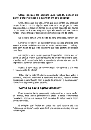 Claro, porque ela sempre quis fazê-la, descer do
salto, perder a classe e avançar em seu pescoço!
Oras, deixe que ela fale. Afinal, pra quê perder seu precioso
tempo lutando contra alguém que não tem um pingo de suas
capacidades, se daqui um tempo quem estará gozando dos louros
do sucesso será você, enquanto que ela continuará na mesma
função - muito mais por causa do sentimento de pena do chefe.
Se todos te acham uma metida de nariz empinado, danem-se!
Lembre-se sempre de canalizar todas as suas energias para
vencer e desapontá-los com seu sucesso, porque assim o estrago
será bem maior do que toda esta raiva que você gostaria de colocar
para fora.
Já imaginou uma destas pobres despeitadas, parada em um
ponto de ônibus lotado, suando debaixo de um sol de rachar o coco,
e então você passa toda linda e sorridente, dentro do seu carrão
importado, com o ar condicionado ligado?
Nossa, é bem capaz de você estragar não apenas o dia, mas
o resto da vida da infeliz!
Olha, ela vai estar lá, dentro do asilo de velhos, bem velha e
acabada, tentando equilibrar a dentadura na boca, usando fraldas
geriátricas e caminhando com a ajuda do andador, e mesmo assim
não vai conseguir esquecer este dia:
“Como eu odeio aquela biscate!!”
E nem precisa tanto, porque ela pode sumir e ir morar no fim
do mundo, mas ainda permanecerá presa à estes sentimentos
negativos, porque ela sempre fará questão de saber sobre como
anda a sua vida.
E sempre que fechar os olhos ela será levada até sua
“biblioteca particular”, onde você terá um espaço exclusivo em sua
homenagem.
 