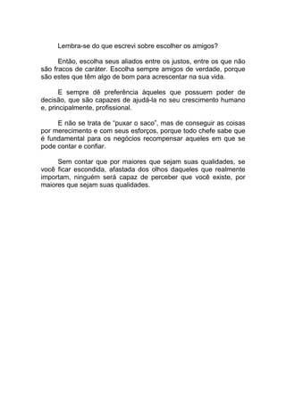 Lembra-se do que escrevi sobre escolher os amigos?
Então, escolha seus aliados entre os justos, entre os que não
são fracos de caráter. Escolha sempre amigos de verdade, porque
são estes que têm algo de bom para acrescentar na sua vida.
E sempre dê preferência àqueles que possuem poder de
decisão, que são capazes de ajudá-la no seu crescimento humano
e, principalmente, profissional.
E não se trata de “puxar o saco”, mas de conseguir as coisas
por merecimento e com seus esforços, porque todo chefe sabe que
é fundamental para os negócios recompensar aqueles em que se
pode contar e confiar.
Sem contar que por maiores que sejam suas qualidades, se
você ficar escondida, afastada dos olhos daqueles que realmente
importam, ninguém será capaz de perceber que você existe, por
maiores que sejam suas qualidades.
 