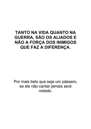 TANTO NA VIDA QUANTO NA
GUERRA, SÃO OS ALIADOS E
NÃO A FORÇA DOS INIMIGOS
QUE FAZ A DIFERENÇA.
Por mais belo que seja um pássaro,
se ele não cantar jamais será
notado.
 