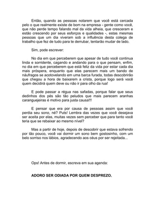 Então, quando as pessoas notarem que você está cercada
pelo o que realmente existe de bom na empresa - gente como você,
que não perde tempo falando mal da vida alheia, que cresceram e
estão crescendo por seus esforços e qualidades -, estas mesmas
pessoas que um dia viveram sob a influência desta colega de
trabalho que fez de tudo para te derrubar, tentarão mudar de lado.
Sim, pode escrever:
No dia em que perceberem que apesar de tudo você continua
linda e sorridente, cagando e andando para o que pensam, enfim,
no dia em que perceberem que está feliz da vida por estar cada dia
mais próspera, enquanto que elas parecem mais um bando de
náufragos se acotovelando em uma barca furada, todas descobrirão
que chegou a hora de baixarem a crista, porque logo será você
quem decidirá quem deve ou não ir para olho da rua!
E pode passar a régua nas safadas, porque falar que seus
dedinhos dos pés são tão peludos que mais parecem aranhas
caranguejeiras é motivo para justa causa!!!
E pensar que era por causa de pessoas assim que você
perdia seu sono, né? Puts! Lembra das vezes que você desejava
ser aceita por elas, muitas vezes sem perceber que para tanto você
teria que se rebaixar ao mesmo nível?
Mas a partir de hoje, depois de descobrir que estava sofrendo
por tão pouco, você vai dormir um sono bem gostosinho, com um
belo sorriso nos lábios, agradecendo aos céus por ser rejeitada...
Ops! Antes de dormir, escreva em sua agenda:
ADORO SER ODIADA POR QUEM DESPREZO.
 