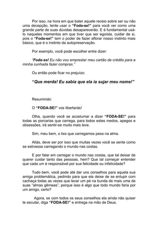 Por isso, na hora em que bater aquele receio sobre ser ou não
uma decepção, tente usar o “Foda-se!” para você ver como uma
grande parte de suas dúvidas desaparecerão. E é fundamental usá-
lo naqueles momentos em que tiver que ser egoísta, cuidar de si,
pois o “Foda-se!” tem o poder de fazer aflorar nosso instinto mais
básico, que é o instinto da autopreservação.
Por exemplo, você pode escolher entre dizer:
“Foda-se! Eu não vou emprestar meu cartão de crédito para a
minha cunhada fazer compras.”
Ou então pode ficar no prejuízo:
“Que merda! Eu sabia que ela ia sujar meu nome!”
Resumindo:
O “FODA-SE!” vos libertarás!
Olha, quando você se acostumar a dizer “FODA-SE!” para
todas as porcarias que carrega, para todos estes medos, apegos e
obsessões, irá sentir-se muito mais leve.
Sim, meu bem, o lixo que carregamos pesa na alma.
Aliás, deve ser por isso que muitas vezes você se sente como
se estivesse carregando o mundo nas costas.
E por falar em carregar o mundo nas costas, que tal deixar de
querer cuidar tanto das pessoas, hein? Que tal começar entender
que cada um é responsável por sua felicidade ou infelicidade?
Tudo bem, você pode até dar uns conselhos para aquela sua
amiga problemática, pedindo para que ela deixe de se entupir com
cachaça todas as vezes que levar um pé na bunda de mais uma de
suas “almas gêmeas”, porque isso é algo que todo mundo faria por
um amigo, certo?
Agora, se com todos os seus conselhos ela ainda não quiser
te escutar, diga “FODA-SE!” e entrega na mão de Deus.
 
