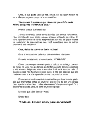 Oras, a sua parte você já fez, então, se ela quer insistir no
erro, ela que pague o preço de suas escolhas.
"Mas se ela é minha amiga, não acha que minha seria
minha obrigação cuidar mais dela?"
Pronto, já teve outra recaída!
Já está querendo tomar conta da vida dos outros novamente,
não percebendo que assim estará apenas voltando ao início do
livro, quando ainda se sentia responsável por não se julgar capaz
de satisfazer às expectativas que você acreditava que os outros
criavam a seu respeito?
Oras, deixe de conversa fiada, mulher!
Ela é a responsável pela vida que escolheu, não você.
E se ela insiste tanto em se afundar, “FODA-SE!”.
Claro, porque quando uma pessoa coloca na cabeça que vai
se ferrar na vida, nós podemos até tentar ajudá-la dando conselhos
e até mesmo brigando, mas a escolha final será sempre dela. E
quanto a isso não há muito o que fazer, a não ser esperar que ela
quebre a cara e acabe aprendendo com os próprios erros.
E se mesmo assim você ainda acredita que deve insistir, pode
ser que momentos antes de afundar, ela resolva te dar um abraço
bem apertado - também conhecido como o “abraço do afogado” - e
acabar te levando junto, lá para o fundo do poço!
E é isso que você deseja? Não?
Então diga:
“Foda-se! Eu não nasci para ser mártir!!
 