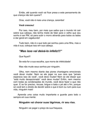 Então, até quando você vai ficar presa a este pensamento de
que criança não tem querer?
Oras, você não é mais uma criança, caramba!
Você cresceu!
Por isso, meu bem, por mais que saiba que o mundo irá cair
sobre sua cabeça, não tenha medo de falar para o velho que seu
sonho é ser PM, só para subir o morro atirando para todos os lados
e dar geral em vagabundo!
Tudo bem, não é o que todo pai sonhou para uma filha, mas a
vida é sua, coloque isso em sua cabeça.
“Mas isso vai deixá-lo infeliz!!!”
Que fique!!!
Se esta for a sua escolha, que morra de infelicidade!
Mas não mude seus sonhos por ninguém.
Olha, nem mesmo diante das piores chantagens emocionais
você dever mudar. Nem se ele jogar na sua cara que “jamais
esperava isso de você”, você deve mudar! Nem se ele disser que
“está muito decepcionado” você deve mudar! Enfim, nem mesmo
com todas as condenações do mundo, você deve fazer o que não
quer. E se for preciso, recuse, brigue e bata o pé até o fim, porque
só você tem o direito de decidir sobre o que é bom ou ruim para sua
vida, ninguém mais!
Aprenda uma coisa muito importante e guarde para todo o
sempre em sua mente:
Ninguém vai chorar suas lágrimas, rir seu riso.
Ninguém vai pagar o preço da sua fraqueza.
 