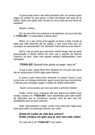 A grana está curta e não está sobrando nem um centavo para
pagar as contas? E para piorar, o dono do boteco não para de te
cobrar, tanto que agora todo mundo na rua já sabe da sua fama de
caloteira?
Relaxe, mulher...
Em vez de entrar em parafuso e se estressar, por que não liga
o “FODA-SE!” no automático e deixa rolar?
Afinal, se o seu nome já foi jogado na lama e todo mundo já
sabe que está devendo até as calças, o que você acha que vai
conseguir se estressando? Um derrame? Uma bela de uma úlcera?
Sei lá, mas eu acho que seria bem melhor largar mão de tanta
preocupação e deixar baixar de uma vez o espírito do Dorival
Caymmi, só para dizer com aquele sotaque soteropolitano, bem
carregado:
“FODA-SE! Quando tiver grana eu pago, meu rei”
O que é isso, minha filha? Ser caloteira em um país que deve
até as calças para o FMI é algo super natural.
E quem é que nunca ficou devendo na praça? Quem é que
nunca teve um cheque devolvido, quem nunca teve que economizar
o almoço para conseguir pagar o cartão de crédito estourado?
Quem nunca passou por isso que atire a primeira moeda!
Então, minha cara, enquanto não tem grana pra saldar suas
contas, manda um “FODA-SE!” bem desaforado para este bando
de hipócritas que te condenam, porque você só tem que dar
satisfações para os seus credores.
Aliás, aproveitando a deixa, anote uma coisa bem legal para
dizer para quem se preocupa demais com você:
Gosta de cuidar da vida dos outros?
Então compra um gato que já vem com sete vidas!
Ah, isso sim é um “FODA-SE!” com estilo.
 