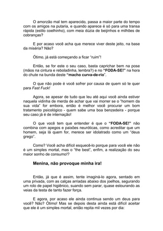 O amorzão mal tem aparecido, passa a maior parte do tempo
com os amigos na putaria, e quando aparece é só para uma transa
rápida (estilo coelhinho), com meia dúzia de beijinhos e milhões de
cobranças?
E por acaso você acha que merece viver deste jeito, na base
da miséria? Não?
Ótimo, já está começando a ficar “ruim”!
Então, se for este o seu caso, basta caprichar bem na pose
(mãos na cintura e reboladinha, lembra?) e no “FODA-SE!” na hora
do chute na bunda deste “macho curva-de-rio”.
O que não pode é você sofrer por causa de quem só te quer
para Fast Fuck!
Agora, se apesar de tudo que leu até aqui você ainda estiver
naquela vidinha de merda de achar que vai morrer se o “homem da
sua vida” for embora, então é melhor você procurar um bom
tratamento psicológico - quem sabe uma boa benzedeira - porque
seu caso já é de internação!
O que você tem que entender é que o “FODA-SE!” não
combina com apegos e paixões neuróticas, como acreditar que um
homem, seja lá quem for, merece ser idolatrado como um “deus
grego”.
Como? Você acha difícil esquecê-lo porque para você ele não
é um simples mortal, mas o “the best”, enfim, a realização do seu
maior sonho de consumo!?
Menina, não provoque minha ira!
Então, já que é assim, tente imaginá-lo agora, sentado em
uma privada, com as calças arriadas abaixo dos joelhos, segurando
um rolo de papel higiênico, suando sem parar, quase estourando as
veias da testa de tanto fazer força.
E agora, por acaso ele ainda continua sendo um deus para
você? Não? Ótimo! Mas se depois desta ainda está difícil aceitar
que ele é um simples mortal, então repita mil vezes por dia:
 