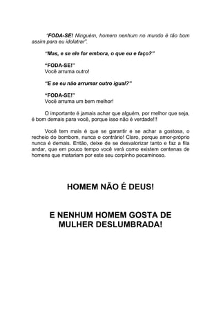 “FODA-SE! Ninguém, homem nenhum no mundo é tão bom
assim para eu idolatrar”.
“Mas, e se ele for embora, o que eu e faço?”
“FODA-SE!”
Você arruma outro!
“E se eu não arrumar outro igual?”
“FODA-SE!”
Você arruma um bem melhor!
O importante é jamais achar que alguém, por melhor que seja,
é bom demais para você, porque isso não é verdade!!!
Você tem mais é que se garantir e se achar a gostosa, o
recheio do bombom, nunca o contrário! Claro, porque amor-próprio
nunca é demais. Então, deixe de se desvalorizar tanto e faz a fila
andar, que em pouco tempo você verá como existem centenas de
homens que matariam por este seu corpinho pecaminoso.
HOMEM NÃO É DEUS!
E NENHUM HOMEM GOSTA DE
MULHER DESLUMBRADA!
 