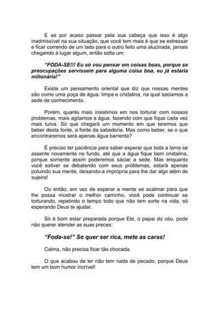 E se por acaso passar pela sua cabeça que isso é algo
inadmissível na sua situação, que você tem mais é que se estressar
e ficar correndo de um lado para o outro feito uma alucinada, jamais
chegando à lugar algum, então solta um:
“FODA-SE!!! Eu só vou pensar em coisas boas, porque se
preocupações servissem para alguma coisa boa, eu já estaria
milionária!”
Existe um pensamento oriental que diz que nossas mentes
são como uma poça de água: limpa e cristalina, na qual saciamos a
sede de conhecimento.
Porém, quanto mais insistimos em nos torturar com nossos
problemas, mais agitamos a água, fazendo com que fique cada vez
mais turva. Só que chegará um momento em que teremos que
beber desta fonte, a fonte da sabedoria. Mas como beber, se o que
encontraremos será apenas água barrenta?
É preciso ter paciência para saber esperar que toda a lama se
assente novamente no fundo, até que a água fique bem cristalina,
porque somente assim poderemos saciar a sede. Mas enquanto
você estiver se debatendo com seus problemas, estará apenas
poluindo sua mente, deixando-a imprópria para lhe dar algo além de
sujeira!
Ou então, em vez de esperar a mente se acalmar para que
lhe possa mostrar o melhor caminho, você pode continuar se
torturando, repetindo o tempo todo que não tem sorte na vida, só
esperando Deus te ajudar.
Só é bom estar preparada porque Ele, o papai do céu, pode
não querer atender as suas preces:
“Foda-se!” Se quer ser rica, mete as caras!
Calma, não precisa ficar tão chocada.
O que acabou de ler não tem nada de pecado, porque Deus
tem um bom humor incrível!
 