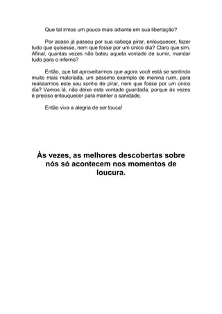 Que tal irmos um pouco mais adiante em sua libertação?
Por acaso já passou por sua cabeça pirar, enlouquecer, fazer
tudo que quisesse, nem que fosse por um único dia? Claro que sim.
Afinal, quantas vezes não bateu aquela vontade de sumir, mandar
tudo para o inferno?
Então, que tal aproveitarmos que agora você está se sentindo
muito mais malcriada, um péssimo exemplo de menina ruim, para
realizarmos este seu sonho de pirar, nem que fosse por um único
dia? Vamos lá, não deixe esta vontade guardada, porque às vezes
é preciso enlouquecer para manter a sanidade.
Então viva a alegria de ser louca!
Às vezes, as melhores descobertas sobre
nós só acontecem nos momentos de
loucura.
 