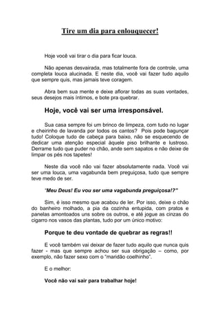Tire um dia para enlouquecer!
Hoje você vai tirar o dia para ficar louca.
Não apenas desvairada, mas totalmente fora de controle, uma
completa louca alucinada. E neste dia, você vai fazer tudo aquilo
que sempre quis, mas jamais teve coragem.
Abra bem sua mente e deixe aflorar todas as suas vontades,
seus desejos mais íntimos, e bote pra quebrar.
Hoje, você vai ser uma irresponsável.
Sua casa sempre foi um brinco de limpeza, com tudo no lugar
e cheirinho de lavanda por todos os cantos? Pois pode bagunçar
tudo! Coloque tudo de cabeça para baixo, não se esquecendo de
dedicar uma atenção especial àquele piso brilhante e lustroso.
Derrame tudo que puder no chão, ande sem sapatos e não deixe de
limpar os pés nos tapetes!
Neste dia você não vai fazer absolutamente nada. Você vai
ser uma louca, uma vagabunda bem preguiçosa, tudo que sempre
teve medo de ser.
“Meu Deus! Eu vou ser uma vagabunda preguiçosa!?”
Sim, é isso mesmo que acabou de ler. Por isso, deixe o chão
do banheiro molhado, a pia da cozinha entupida, com pratos e
panelas amontoados uns sobre os outros, e até jogue as cinzas do
cigarro nos vasos das plantas, tudo por um único motivo:
Porque te deu vontade de quebrar as regras!!
E você também vai deixar de fazer tudo aquilo que nunca quis
fazer - mas que sempre achou ser sua obrigação – como, por
exemplo, não fazer sexo com o “maridão coelhinho”.
E o melhor:
Você não vai sair para trabalhar hoje!
 