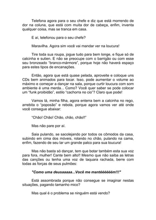 Telefona agora para o seu chefe e diz que está morrendo de
dor na coluna, que está com muita dor de cabeça, enfim, inventa
qualquer coisa, mas se tranca em casa.
E aí, telefonou para o seu chefe?
Maravilha. Agora sim você vai mandar ver na loucura!
Tire toda sua roupa, jogue tudo para bem longe, e fique só de
calcinha e sutien. E não se preocupe com o barrigão ou com esse
seu bronzeado “branco-mármore”, porque hoje não haverá espaço
para estes tipos de encanações.
Então, agora que está quase pelada, aproveite e coloque uns
CDs bem animados para tocar. Isso, pode aumentar o volume ao
máximo e começar a dançar na sala, porque curtir loucura com som
ambiente é uma merda... Como? Você quer saber se pode colocar
um “funk proibidão”, estilo “cachorra no cio”? Claro que pode!
Vamos lá, minha filha, agora enterra bem a calcinha no rego,
arrebita o “poposão” e rebola, porque agora vamos ver até onde
você consegue abaixar:
“Chão! Chão! Chão, chão, chão!!”
Mas não pare por aí.
Saia pulando, se sacolejando por todos os cômodos da casa,
subindo em cima dos móveis, rolando no chão, pulando na cama,
enfim, fazendo de seu lar um grande palco para sua loucura!
Mas não basta só dançar, tem que botar também esta sua voz
para fora, mulher! Cante bem alto!! Mesmo que não saiba as letras
das canções ou tenha uma voz de taquara rachada, berre com
todas as forças de seus pulmões:
"Como uma deusaaaaa...Você me mantéééééém!!!"
Está assombrada porque não consegue se imaginar nestas
situações, pagando tamanho mico?
Mas qual é o problema se ninguém está vendo?
 