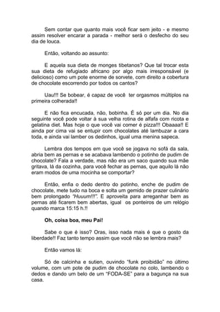 Sem contar que quanto mais você ficar sem jeito - e mesmo
assim resolver encarar a parada - melhor será o desfecho do seu
dia de louca.
Então, voltando ao assunto:
E aquela sua dieta de monges tibetanos? Que tal trocar esta
sua dieta de refugiado africano por algo mais irresponsável (e
delicioso) como um pote enorme de sorvete, com direito a cobertura
de chocolate escorrendo por todos os cantos?
Uau!!! Se bobear, é capaz de você ter orgasmos múltiplos na
primeira colherada!!
E não fica encucada, não, bobinha. É só por um dia. No dia
seguinte você pode voltar à sua velha rotina de alfafa com ricota e
gelatina diet. Mas hoje o que você vai comer é pizza!!! Obaaaa!! E
ainda por cima vai se entupir com chocolates até lambuzar a cara
toda, e ainda vai lamber os dedinhos, igual uma menina sapeca.
Lembra dos tempos em que você se jogava no sofá da sala,
abria bem as pernas e se acabava lambendo o potinho de pudim de
chocolate? Fala a verdade, mas não era um saco quando sua mãe
gritava, lá da cozinha, para você fechar as pernas, que aquilo lá não
eram modos de uma mocinha se comportar?
Então, enfia o dedo dentro do potinho, enche de pudim de
chocolate, mete tudo na boca e solta um gemido de prazer culinário
bem prolongado “Huuum!!!”. E aproveita para arreganhar bem as
pernas até ficarem bem abertas, igual os ponteiros de um relógio
quando marca 15:15 h.!!
Oh, coisa boa, meu Pai!
Sabe o que é isso? Oras, isso nada mais é que o gosto da
liberdade!! Faz tanto tempo assim que você não se lembra mais?
Então vamos lá:
Só de calcinha e sutien, ouvindo “funk proibidão” no último
volume, com um pote de pudim de chocolate no colo, lambendo o
dedos e dando um belo de um “FODA-SE” para a bagunça na sua
casa.
 