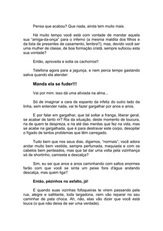 Pensa que acabou? Que nada, ainda tem muito mais.
Há muito tempo você está com vontade de mandar aquela
sua “amiga-da-onça” para o inferno (a mesma maldita dos filhos e
da lista de presentes de casamento, lembra?), mas, devido você ser
uma mulher de classe, de boa formação cristã, sempre sufocou esta
sua vontade?
Então, aproveita e solta os cachorros!!
Telefona agora para a jagunça, e nem perca tempo gastando
saliva quando ela atender:
Manda ela se fuder!!!
Vai por mim: isso dá uma aliviada na alma...
Só de imaginar a cara de espanto da infeliz do outro lado da
linha, sem entender nada, vai te fazer gargalhar por anos e anos.
E por falar em gargalhar, que tal soltar a franga, liberar geral,
se acabar de tanto rir? Ria da situação, deste momento de loucura,
ria de quem te despreza, e ria até das merdas que fez na vida, mas
se acabe na gargalhada, que é para destravar este corpo, desopilar
o fígado de tantos problemas que têm carregado.
Tudo bem que nos seus dias, digamos, “normais”, você adora
andar muito bem vestida, sempre perfumada, maquiada e com os
cabelos bem penteados, mas que tal dar uma volta pela vizinhança
só de shortinho, camiseta e descalça?
Sim, eu sei que anos e anos caminhando com saltos enormes
farão com que você se sinta um peixe fora d'água andando
descalça, mas quem liga?
Então, pézinhos no asfalto, já!
E quando suas vizinhas fofoqueiras te virem passando pela
rua, alegre e saltitante, toda largadona, nem vão reparar no seu
caminhar de pata choca. Ah, não, elas vão dizer que você está
louca (o que não deixa de ser uma verdade).
 
