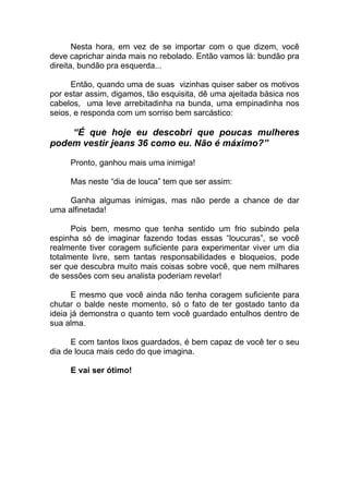 Nesta hora, em vez de se importar com o que dizem, você
deve caprichar ainda mais no rebolado. Então vamos lá: bundão pra
direita, bundão pra esquerda...
Então, quando uma de suas vizinhas quiser saber os motivos
por estar assim, digamos, tão esquisita, dê uma ajeitada básica nos
cabelos, uma leve arrebitadinha na bunda, uma empinadinha nos
seios, e responda com um sorriso bem sarcástico:
“É que hoje eu descobri que poucas mulheres
podem vestir jeans 36 como eu. Não é máximo?”
Pronto, ganhou mais uma inimiga!
Mas neste “dia de louca” tem que ser assim:
Ganha algumas inimigas, mas não perde a chance de dar
uma alfinetada!
Pois bem, mesmo que tenha sentido um frio subindo pela
espinha só de imaginar fazendo todas essas “loucuras”, se você
realmente tiver coragem suficiente para experimentar viver um dia
totalmente livre, sem tantas responsabilidades e bloqueios, pode
ser que descubra muito mais coisas sobre você, que nem milhares
de sessões com seu analista poderiam revelar!
E mesmo que você ainda não tenha coragem suficiente para
chutar o balde neste momento, só o fato de ter gostado tanto da
ideia já demonstra o quanto tem você guardado entulhos dentro de
sua alma.
E com tantos lixos guardados, é bem capaz de você ter o seu
dia de louca mais cedo do que imagina.
E vai ser ótimo!
 