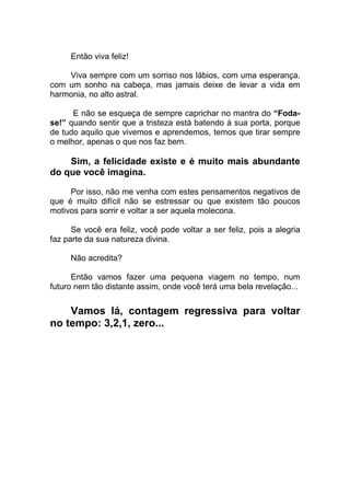 Então viva feliz!
Viva sempre com um sorriso nos lábios, com uma esperança,
com um sonho na cabeça, mas jamais deixe de levar a vida em
harmonia, no alto astral.
E não se esqueça de sempre caprichar no mantra do “Foda-
se!” quando sentir que a tristeza está batendo à sua porta, porque
de tudo aquilo que vivemos e aprendemos, temos que tirar sempre
o melhor, apenas o que nos faz bem.
Sim, a felicidade existe e é muito mais abundante
do que você imagina.
Por isso, não me venha com estes pensamentos negativos de
que é muito difícil não se estressar ou que existem tão poucos
motivos para sorrir e voltar a ser aquela molecona.
Se você era feliz, você pode voltar a ser feliz, pois a alegria
faz parte da sua natureza divina.
Não acredita?
Então vamos fazer uma pequena viagem no tempo, num
futuro nem tão distante assim, onde você terá uma bela revelação...
Vamos lá, contagem regressiva para voltar
no tempo: 3,2,1, zero...
 