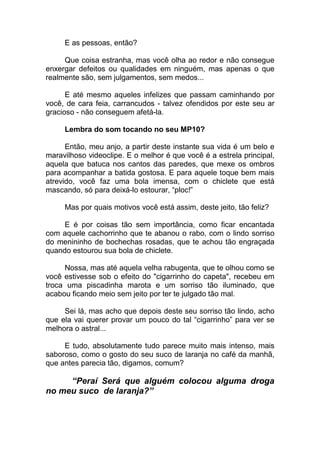E as pessoas, então?
Que coisa estranha, mas você olha ao redor e não consegue
enxergar defeitos ou qualidades em ninguém, mas apenas o que
realmente são, sem julgamentos, sem medos...
E até mesmo aqueles infelizes que passam caminhando por
você, de cara feia, carrancudos - talvez ofendidos por este seu ar
gracioso - não conseguem afetá-la.
Lembra do som tocando no seu MP10?
Então, meu anjo, a partir deste instante sua vida é um belo e
maravilhoso videoclipe. E o melhor é que você é a estrela principal,
aquela que batuca nos cantos das paredes, que mexe os ombros
para acompanhar a batida gostosa. E para aquele toque bem mais
atrevido, você faz uma bola imensa, com o chiclete que está
mascando, só para deixá-lo estourar, “ploc!”
Mas por quais motivos você está assim, deste jeito, tão feliz?
E é por coisas tão sem importância, como ficar encantada
com aquele cachorrinho que te abanou o rabo, com o lindo sorriso
do menininho de bochechas rosadas, que te achou tão engraçada
quando estourou sua bola de chiclete.
Nossa, mas até aquela velha rabugenta, que te olhou como se
você estivesse sob o efeito do "cigarrinho do capeta", recebeu em
troca uma piscadinha marota e um sorriso tão iluminado, que
acabou ficando meio sem jeito por ter te julgado tão mal.
Sei lá, mas acho que depois deste seu sorriso tão lindo, acho
que ela vai querer provar um pouco do tal “cigarrinho” para ver se
melhora o astral...
E tudo, absolutamente tudo parece muito mais intenso, mais
saboroso, como o gosto do seu suco de laranja no café da manhã,
que antes parecia tão, digamos, comum?
“Peraí Será que alguém colocou alguma droga
no meu suco de laranja?”
 