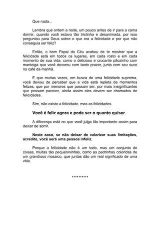 Que nada...
Lembra que ontem a noite, um pouco antes de ir para a cama
dormir, quando você estava tão tristinha e desanimada, por isso
perguntou para Deus sobre o que era a felicidade e por que não
conseguia ser feliz?
Então, o bom Papai do Céu acabou de te mostrar que a
felicidade está em todos os lugares, em cada rosto e em cada
momento de sua vida, como o delicioso e crocante pãozinho com
manteiga que você devorou com tanto prazer, junto com seu suco
no café da manhã.
E que muitas vezes, em busca de uma felicidade suprema,
você deixou de perceber que a vida está repleta de momentos
felizes, que por menores que possam ser, por mais insignificantes
que possam parecer, ainda assim eles devem ser chamados de
felicidades.
Sim, não existe a felicidade, mas as felicidades.
Você é feliz agora e pode ser o quanto quiser.
A diferença está no que você julga tão importante assim para
deixar de sorrir.
Neste caso, se não deixar de valorizar suas limitações,
acredite, você será uma pessoa infeliz.
Porque a felicidade não é um todo, mas um conjunto de
coisas, muitas tão pequenininhas, como as pedrinhas coloridas de
um grandioso mosaico, que juntas dão um real significado de uma
vida.
..........
 