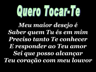 Meu maior desejo é Saber quem Tu és em mim Preciso tanto  Te conhecer E responder ao Teu amor Sei que posso alcançar Teu coração com meu louvor Quero Tocar-Te 