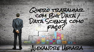 Quero trabalhar
com Big Data /
Data Science, como
faço?
Alexandre Uehara
 