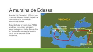 Procópio de Cesareia († 565) diz que
o sudário foi reencontrado depois de
uma inundação, num vão da
muralha de Edessa.
Segundo Evágrio Escolástico (†590),
um bispo encontrara a imagem
aqueropita sob os tijolos da muralha,
e a população conseguira vencer o
cerco persa com sua ajuda
milagrosa.
A muralha de Edessa
 