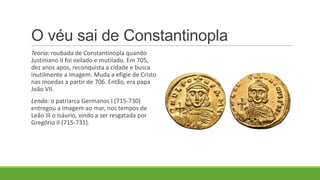 O véu sai de Constantinopla
Teoria: roubada de Constantinopla quando
Justiniano II foi exilado e mutilado. Em 705,
dez anos apos, reconquista a cidade e busca
inutilmente a imagem. Muda a efigie de Cristo
nas moedas a partir de 706. Então, era papa
João VII.
Lenda: o patriarca Germanos I (715-730)
entregou a imagem ao mar, nos tempos de
Leão III o Isáurio, vindo a ser resgatada por
Gregório II (715-731).
 