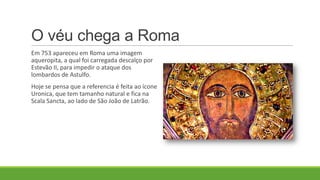 O véu chega a Roma
Em 753 apareceu em Roma uma imagem
aqueropita, a qual foi carregada descalço por
Estevão II, para impedir o ataque dos
lombardos de Astulfo.
Hoje se pensa que a referencia é feita ao ícone
Uronica, que tem tamanho natural e fica na
Scala Sancta, ao lado de São João de Latrão.
 