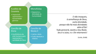 Eusébio de
Cesareia
• Impossível
representar a
Humanidade
gloriosa
Monofisitas
• Separaria a
divindade da
humanidade
Concílio de
Elvira
• Insuficiência da
arte humana para
representar a
santidade de Deus
Concílio de
Niceia II
• Latria x dulia
• Culto absoluto x
relativo
E não invoqueis,
à semelhança de Deus,
outra divindade,
porque não há mais divindades
além d’Ele!
Tudo perecerá, exceto o Seu Rosto.
Seu é o Juízo, e a Ele retornareis!
(Corão, 28:88)
 