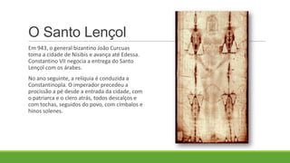 O Santo Lençol
Em 943, o general bizantino João Curcuas
toma a cidade de Nisibis e avança até Edessa.
Constantino VII negocia a entrega do Santo
Lençol com os árabes.
No ano seguinte, a relíquia é conduzida a
Constantinopla. O imperador precedeu a
procissão a pé desde a entrada da cidade, com
o patriarca e o clero atrás, todos descalços e
com tochas, seguidos do povo, com címbalos e
hinos solenes.
 