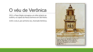 O véu de Verônica
1011: o Papa Sérgio consagrou um altar próprio ao
sudário, na capela de Nossa Senhora em São Pedro.
1143: o véu é, por primeira vez, chamado Verônica.
 