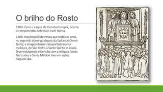 O brilho do Rosto
1204: Com o saque de Constantinopla, ocorre
o rompimento definitivo com Roma.
1208: Inocêncio III decretou que todos os anos,
no segundo domingo depois da Epifania (Omnis
terra), a imagem fosse transportada numa
moldura, de São Pedro a Santo Spirito in Sassia.
Teve indulgencia e benção com a relíquia. Santa
Gertrudes e Santa Matilde tiveram visões
naquele dia.
 