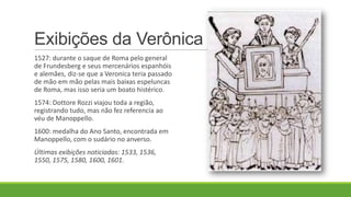 Exibições da Verônica
1527: durante o saque de Roma pelo general
de Frundesberg e seus mercenários espanhóis
e alemães, diz-se que a Veronica teria passado
de mão em mão pelas mais baixas espeluncas
de Roma, mas isso seria um boato histérico.
1574: Dottore Rozzi viajou toda a região,
registrando tudo, mas não fez referencia ao
véu de Manoppello.
1600: medalha do Ano Santo, encontrada em
Manoppello, com o sudário no anverso.
Últimas exibições noticiadas: 1533, 1536,
1550, 1575, 1580, 1600, 1601.
 