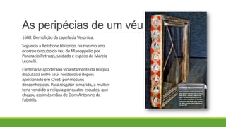As peripécias de um véu
1608: Demolição da capela da Veronica.
Segundo a Relatione Historica, no mesmo ano
ocorreu o roubo do véu de Manoppello por
Pancracio Petruzzi, soldado e esposo de Marcia
Leonelli.
Ele teria se apoderado violentamente da relíquia
disputada entre seus herdeiros e depois
aprisionado em Chieti por motivos
desconhecidos.Para resgatar o marido, a mulher
teria vendido a relíquia por quatro escudos, que
chegou assim às mãos de Dom Antonino de
Fabritiis.
 
