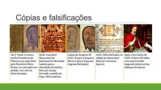Cópias e falsificações
1617:Paulo V enviaa
rainhaConstânciada
Polôniauma copiafeita
peloflorentinoPietro
Strozzi,um ano após seu
pedido,mas com os
olhosfechados.
1618:inventário
Opusculumde
SacrossanctoVeronicae
Sudariopara a
demoliçãoda basílica,
feitopor Jacopo
Grimaldia pedidodo
Papa.Olhos abertos.
Copiasde GregorioXV
(1621-3)para a duquesa
Sforzae para a Duquesa
Cognata(fechados)
1635:Olhos fechados na
ediçãodo Opusculum
feitapor Francesco
Speroni.
Após o Ano Santode
1625, UrbanoVIII edita
uma excomunhão
(segundotestemunhos
oblíquosda época)
 