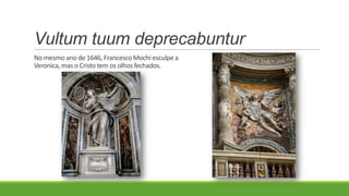 Vultum tuum deprecabuntur
No mesmo ano de 1646, Francesco Mochi esculpe a
Veronica, mas o Cristo tem os olhos fechados.
 