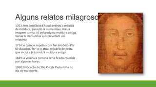 Alguns relatos milagrosos
1703: frei Bonifácio d’Ascoli retirou a relíquia
da moldura, para pô-la numa nova, mas a
imagem sumiu, só voltando na moldura antiga.
Varias testemunhas subscreveram um
relatório.
1714: o caso se repetiu com frei Antônio. Por
63 ducados, fez-se o atual relicário de prata,
que inclui a já corroída moldura antiga.
1849: a Verônica romana teria ficado colorida
por algumas horas.
1968: bilocação de São Pio de Pietrelcina no
dia de sua morte.
 
