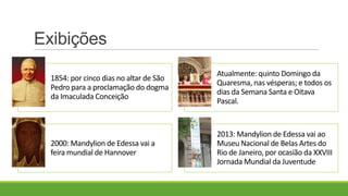 Exibições
1854: por cinco dias no altar de São
Pedro para a proclamação do dogma
da Imaculada Conceição
Atualmente: quinto Domingo da
Quaresma, nas vésperas; e todos os
dias da Semana Santa e Oitava
Pascal.
2000: Mandylion de Edessa vai a
feira mundial de Hannover
2013: Mandylion de Edessa vai ao
Museu Nacional de Belas Artes do
Rio de Janeiro, por ocasião da XXVIII
Jornada Mundial da Juventude
 