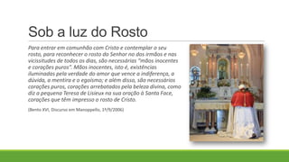 Sob a luz do Rosto
Para entrar em comunhão com Cristo e contemplar o seu
rosto, para reconhecer o rosto do Senhor no dos irmãos e nas
vicissitudes de todos os dias, são necessárias “mãos inocentes
e corações puros”. Mãos inocentes, isto é, existências
iluminadas pela verdade do amor que vence a indiferença, a
dúvida, a mentira e o egoísmo; e além disso, são necessários
corações puros, corações arrebatados pela beleza divina, como
diz a pequena Teresa de Lisieux na sua oração à Santa Face,
corações que têm impresso o rosto de Cristo.
(Bento XVI, Discurso em Manoppello, 1º/9/2006)
 