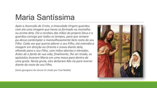 Maria Santíssima
Após a Ascensão de Cristo, a Imaculada Virgem guardou
com ela uma imagem que havia se formado na mortalha
ou acima dela. Ela a recebeu das mãos do próprio Deus e a
guardou consigo por todos os tempos, para que sempre
pu-desse contemplar o maravilhosamente belo rosto do seu
Filho. Cada vez que queria adorar o seu Filho, ela estendia a
imagem em direção ao Oriente e orava diante dela,
olhando para o seu Filho, com mãos abertas e elevadas.
Antes de o fardo de sua vida, finalmente, lhe ser tirado, os
apóstolos levaram Maria em uma maca para dentro de
uma gruta. Nesta gruta, eles deitaram Ma-ria para morrer
diante do rosto do seu Filho.
(texto georgiano do século VI citado por Paul Badde)
 