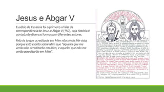 Jesus e Abgar V
Eusébio de Cesareia foi o primeiro a falar da
correspondência de Jesus e Abgar V (†50), cuja história é
contada de diversas formas por diferentes autores.
Feliz és tu que acreditaste em Mim não tendo Me visto,
porqueestá escrito sobre Mim que “aqueles que me
verão não acreditarão em Mim, e aqueles que não me
verão acreditarão em Mim”.
 