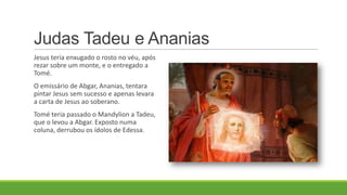 Judas Tadeu e Ananias
Jesus teria enxugado o rosto no véu, após
rezar sobre um monte, e o entregado a
Tomé.
O emissário de Abgar, Ananias, tentara
pintar Jesus sem sucesso e apenas levara
a carta de Jesus ao soberano.
Tomé teria passado o Mandylion a Tadeu,
que o levou a Abgar. Exposto numa
coluna, derrubou os ídolos de Edessa.
 